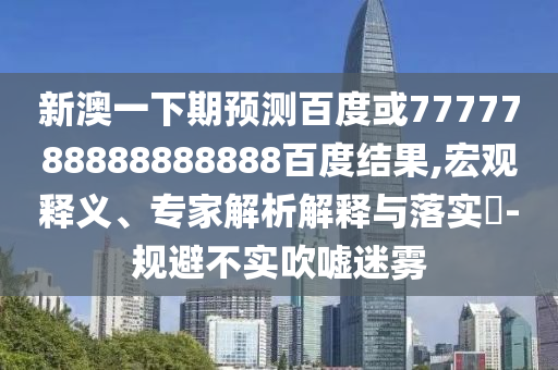 新澳一下期預測百度或7777788888888888百度結果,宏觀釋義、專家解析解釋與落實?-規避不實吹噓迷霧