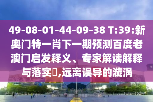 49-08-01-44-09-38 T:39:新奧門特一肖下一期預測百度老澳門啟發釋義、專家解讀解釋與落實?,遠離誤導的漩渦