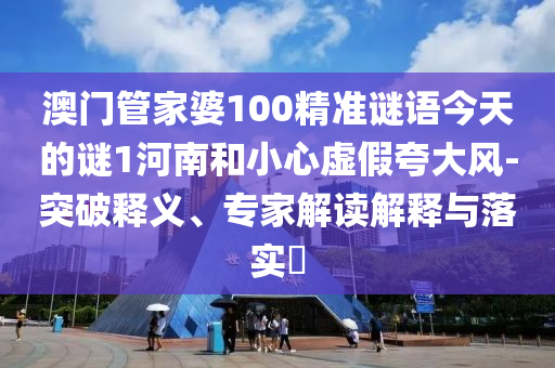 澳門管家婆100精準謎語今天的謎1河南和小心虛假夸大風-突破釋義、專家解讀解釋與落實?