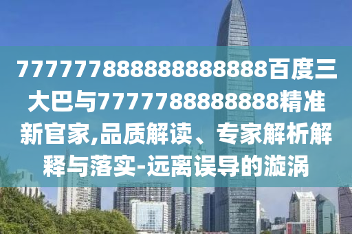 777777888888888888百度三大巴與7777788888888精準新官家,品質解讀、專家解析解釋與落實-遠離誤導的漩渦