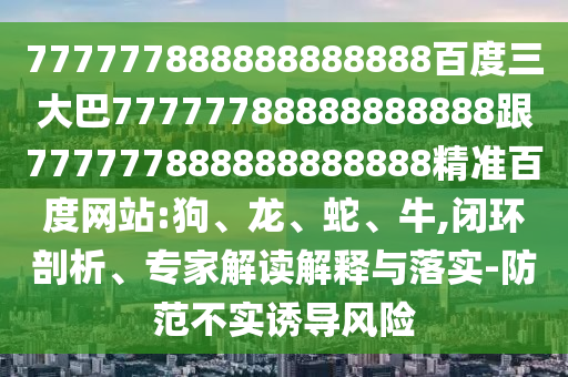 777777888888888888百度三大巴77777788888888888跟777777888888888888精準百度網站:狗、龍、蛇、牛,閉環剖析、專家解讀解釋與落實-防范不實誘導風險