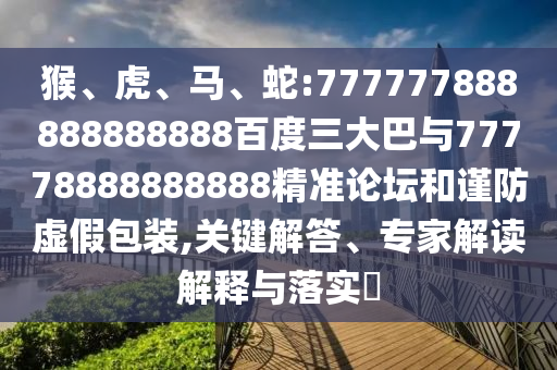 猴、虎、馬、蛇:777777888888888888百度三大巴與77778888888888精準(zhǔn)論壇和謹(jǐn)防虛假包裝,關(guān)鍵解答、專家解讀解釋與落實(shí)?