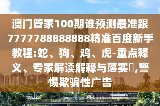 澳門管家100期誰(shuí)預(yù)測(cè)最準(zhǔn)跟7777788888888精準(zhǔn)百度新手教程:蛇、狗、雞、虎-重點(diǎn)釋義、專家解讀解釋與落實(shí)?,警惕欺騙性廣告