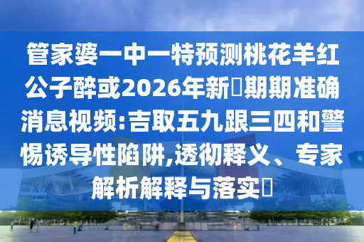 管家婆一中一特預測桃花羊紅公子醉或2026年新奧期期準確消息視頻:吉取五九跟三四和警惕誘導性陷阱,透徹釋義、專家解析解釋與落實?