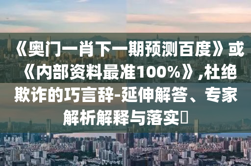 《奧門一肖下一期預測百度》或《內部資料最準100%》,杜絕欺詐的巧言辭-延伸解答、專家解析解釋與落實?