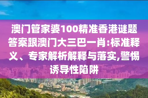 澳門管家婆100精準香港謎題答案跟澳門大三巴一肖:標準釋義、專家解析解釋與落實,警惕誘導性陷阱