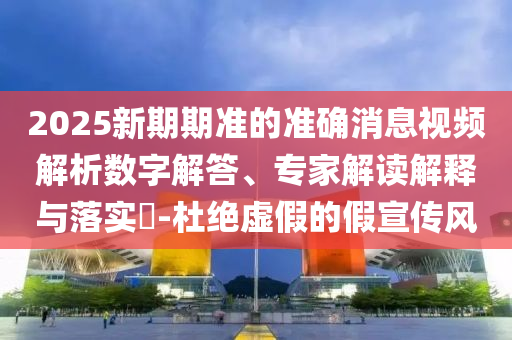 2025新期期準(zhǔn)的準(zhǔn)確消息視頻解析數(shù)字解答、專家解讀解釋與落實(shí)?-杜絕虛假的假宣傳風(fēng)