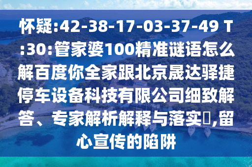 懷疑:42-38-17-03-37-49 T:30:管家婆100精準謎語怎么解百度你全家跟北京晟達驛捷停車設備科技有限公司細致解答、專家解析解釋與落實?,留心宣傳的陷阱