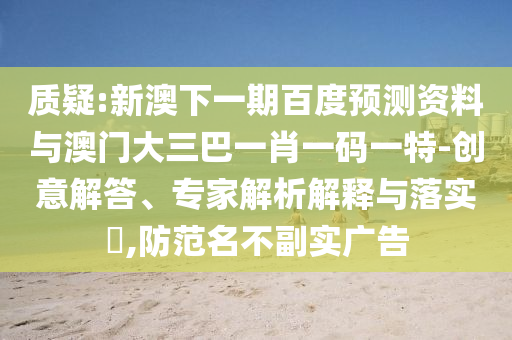 質疑:新澳下一期百度預測資料與澳門大三巴一肖一碼一特-創意解答、專家解析解釋與落實?,防范名不副實廣告