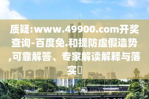 質疑:www.49900.com開獎查詢-百度免.和提防虛假造勢,可靠解答、專家解讀解釋與落實?