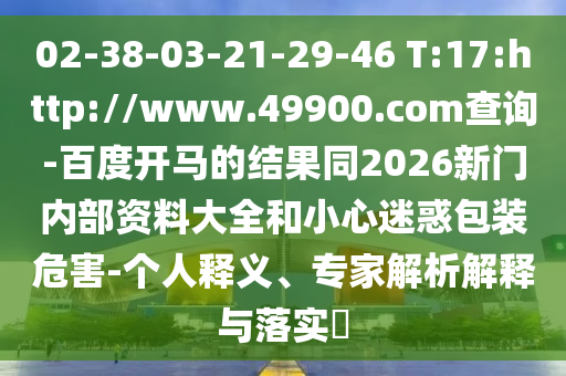 02-38-03-21-29-46 T:17:http://www.49900.com查詢-百度開馬的結果同2026新門內部資料大全和小心迷惑包裝危害-個人釋義、專家解析解釋與落實?