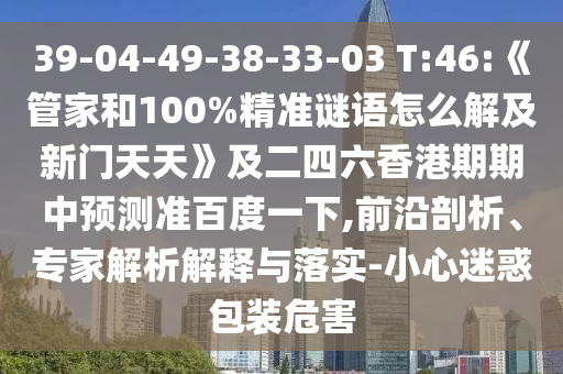 39-04-49-38-33-03 T:46:《管家和100%精準(zhǔn)謎語怎么解及新門天天》及二四六香港期期中預(yù)測準(zhǔn)百度一下,前沿剖析、專家解析解釋與落實(shí)-小心迷惑包裝危害
