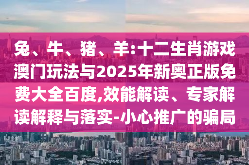 兔、牛、豬、羊:十二生肖游戲澳門玩法與2025年新奧正版免費大全百度,效能解讀、專家解讀解釋與落實-小心推廣的騙局