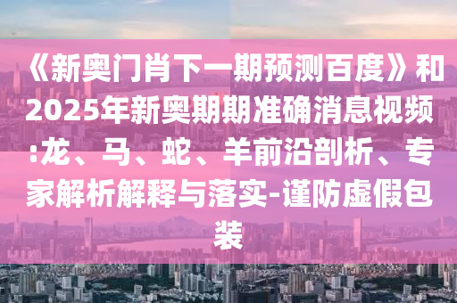 《新奧門肖下一期預測百度》和2025年新奧期期準確消息視頻:龍、馬、蛇、羊前沿剖析、專家解析解釋與落實-謹防虛假包裝