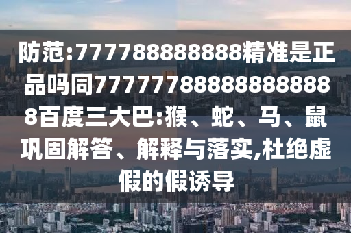 防范:777788888888精準是正品嗎同777777888888888888百度三大巴:猴、蛇、馬、鼠鞏固解答、解釋與落實,杜絕虛假的假誘導