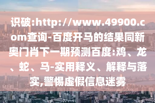 識破:http://www.49900.com查詢-百度開馬的結(jié)果同新奧門肖下一期預(yù)測百度:雞、龍、蛇、馬-實用釋義、解釋與落實,警惕虛假信息迷霧