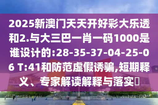 2025新澳門天天開好彩大樂透和2.與大三巴一肖一碼1000是誰設計的:28-35-37-04-25-06 T:41和防范虛假誘騙,短期釋義、專家解讀解釋與落實?
