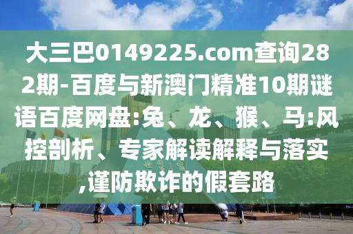 大三巴0149225.com查詢282期-百度與新澳門精準10期謎語百度網盤:兔、龍、猴、馬:風控剖析、專家解讀解釋與落實,謹防欺詐的假套路