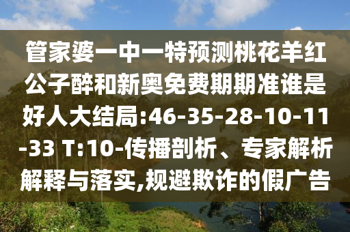 管家婆一中一特預測桃花羊紅公子醉和新奧免費期期準誰是好人大結局:46-35-28-10-11-33 T:10-傳播剖析、專家解析解釋與落實,規避欺詐的假廣告