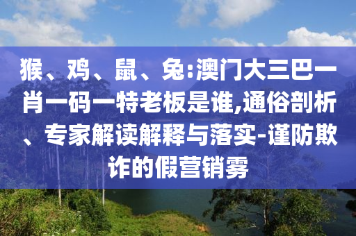 猴、雞、鼠、兔:澳門大三巴一肖一碼一特老板是誰,通俗剖析、專家解讀解釋與落實-謹防欺詐的假營銷霧