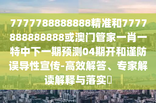 7777788888888精準和7777888888888或澳門管家一肖一特中下一期預測04期開和謹防誤導性宣傳-高效解答、專家解讀解釋與落實?