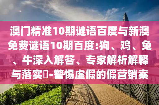 澳門精準10期謎語百度與新澳免費謎語10期百度:狗、雞、兔、牛深入解答、專家解析解釋與落實?-警惕虛假的假營銷案