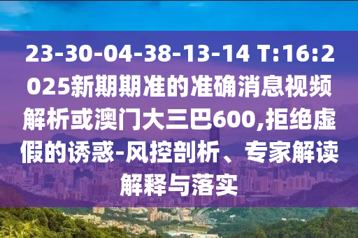 23-30-04-38-13-14 T:16:2025新期期準的準確消息視頻解析或澳門大三巴600,拒絕虛假的誘惑-風控剖析、專家解讀解釋與落實