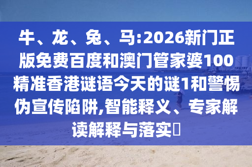 牛、龍、兔、馬:2026新門正版免費百度和澳門管家婆100精準香港謎語今天的謎1和警惕偽宣傳陷阱,智能釋義、專家解讀解釋與落實?
