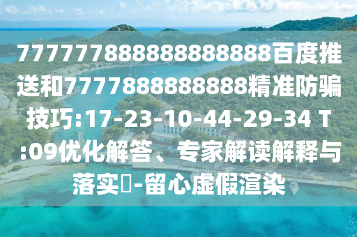 777777888888888888百度推送和7777888888888精準防騙技巧:17-23-10-44-29-34 T:09優化解答、專家解讀解釋與落實?-留心虛假渲染