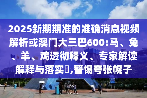 2025新期期準的準確消息視頻解析或澳門大三巴600:馬、兔、羊、雞透徹釋義、專家解讀解釋與落實?,警惕夸張幌子
