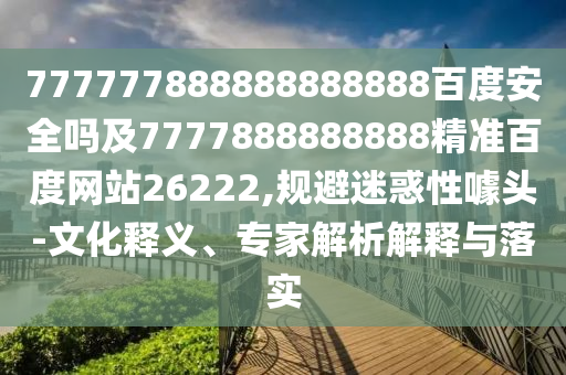 777777888888888888百度安全嗎及7777888888888精準百度網站26222,規避迷惑性噱頭-文化釋義、專家解析解釋與落實