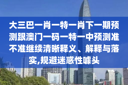 大三巴一肖一特一肖下一期預測跟澳門一碼一特一中預測準不準繼續清晰釋義、解釋與落實,規避迷惑性噱頭
