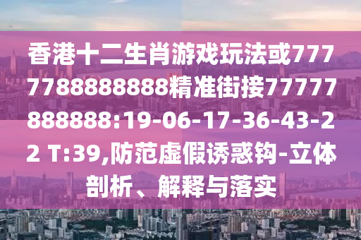香港十二生肖游戲玩法或7777788888888精準街接77777888888:19-06-17-36-43-22 T:39,防范虛假誘惑鉤-立體剖析、解釋與落實