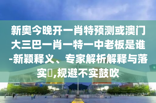 新奧今晚開一肖特預測或澳門大三巴一肖一特一中老板是誰-新穎釋義、專家解析解釋與落實?,規(guī)避不實鼓吹
