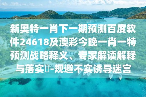 新奧特一肖下一期預測百度軟件24618及澳彩今晚一肖一特預測戰略釋義、專家解讀解釋與落實?-規避不實誘導迷宮