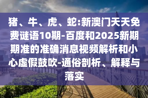 豬、牛、虎、蛇:新澳門天天免費謎語10期-百度和2025新期期準的準確消息視頻解析和小心虛假鼓吹-通俗剖析、解釋與落實