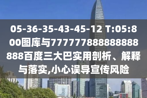 05-36-35-43-45-12 T:05:800圖庫與777777888888888888百度三大巴實用剖析、解釋與落實,小心誤導宣傳風險