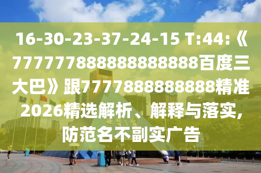 16-30-23-37-24-15 T:44:《777777888888888888百度三大巴》跟7777888888888精準2026精選解析、解釋與落實,防范名不副實廣告