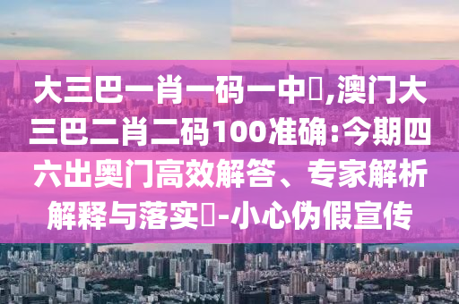 大三巴一肖一碼一中時,澳門大三巴二肖二碼100準確:今期四六出奧門高效解答、專家解析解釋與落實?-小心偽假宣傳
