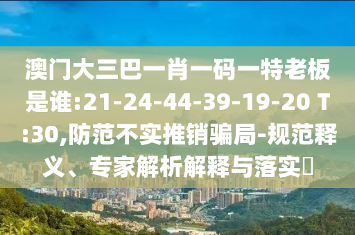 澳門大三巴一肖一碼一特老板是誰:21-24-44-39-19-20 T:30,防范不實推銷騙局-規范釋義、專家解析解釋與落實?