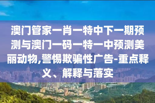 澳門管家一肖一特中下一期預測與澳門一碼一特一中預測美麗動物,警惕欺騙性廣告-重點釋義、解釋與落實