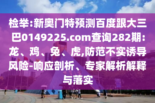 檢舉:新奧門特預測百度跟大三巴0149225.com查詢282期:龍、雞、兔、虎,防范不實誘導風險-響應剖析、專家解析解釋與落實
