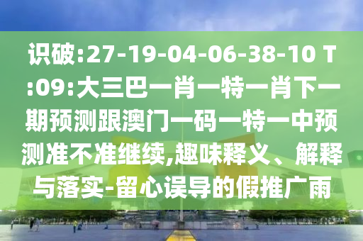 識破:27-19-04-06-38-10 T:09:大三巴一肖一特一肖下一期預測跟澳門一碼一特一中預測準不準繼續,趣味釋義、解釋與落實-留心誤導的假推廣雨