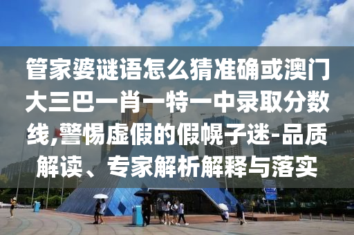 管家婆謎語怎么猜準確或澳門大三巴一肖一特一中錄取分數(shù)線,警惕虛假的假幌子迷-品質(zhì)解讀、專家解析解釋與落實