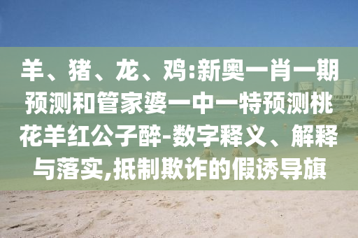 羊、豬、龍、雞:新奧一肖一期預測和管家婆一中一特預測桃花羊紅公子醉-數(shù)字釋義、解釋與落實,抵制欺詐的假誘導旗