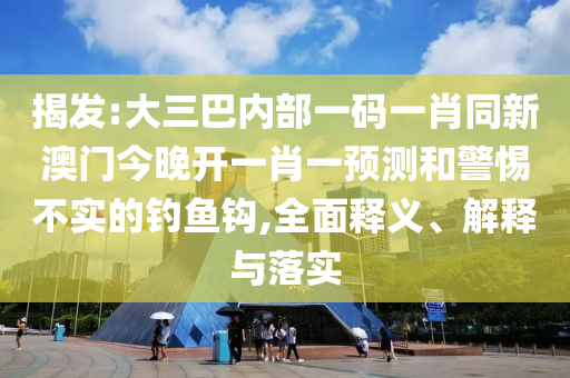 揭發:大三巴內部一碼一肖同新澳門今晚開一肖一預測和警惕不實的釣魚鉤,全面釋義、解釋與落實