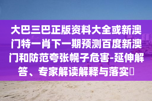 大巴三巴正版資料大全或新澳門特一肖下一期預測百度新澳門和防范夸張幌子危害-延伸解答、專家解讀解釋與落實?