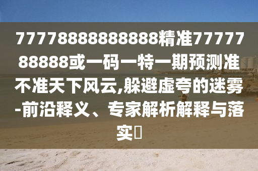 77778888888888精準(zhǔn)7777788888或一碼一特一期預(yù)測準(zhǔn)不準(zhǔn)天下風(fēng)云,躲避虛夸的迷霧-前沿釋義、專家解析解釋與落實(shí)?