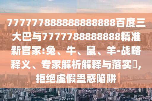 777777888888888888百度三大巴與7777788888888精準新官家:兔、牛、鼠、羊-戰略釋義、專家解析解釋與落實?,拒絕虛假蠱惑陷阱