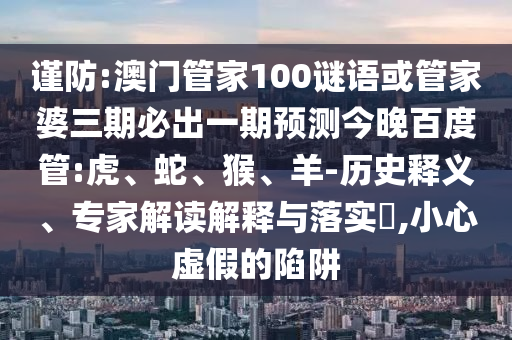 謹防:澳門管家100謎語或管家婆三期必出一期預測今晚百度管:虎、蛇、猴、羊-歷史釋義、專家解讀解釋與落實?,小心虛假的陷阱